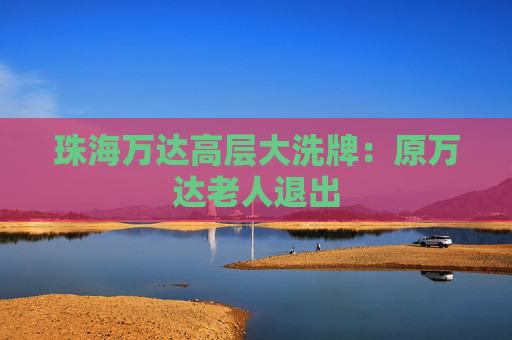 珠海万达高层大洗牌：原万达老人退出