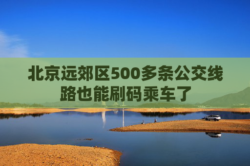 北京远郊区500多条公交线路也能刷码乘车了