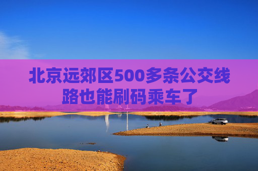 北京远郊区500多条公交线路也能刷码乘车了