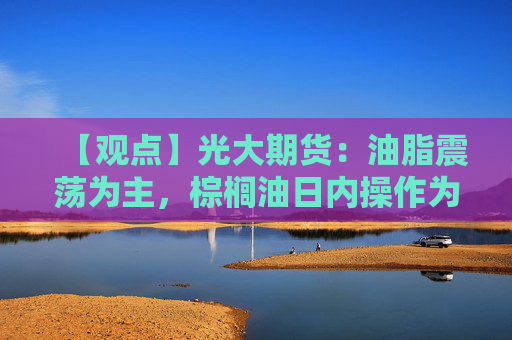 【观点】光大期货：油脂震荡为主，棕榈油日内操作为宜