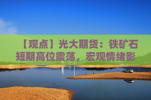 【观点】光大期货：铁矿石短期高位震荡，宏观情绪影响显著