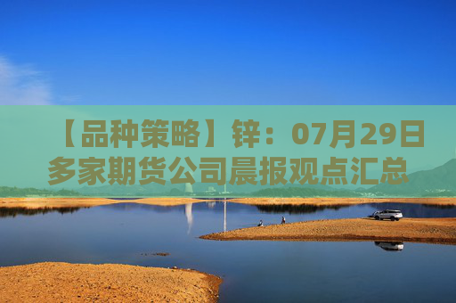 【品种策略】锌：07月29日多家期货公司晨报观点汇总