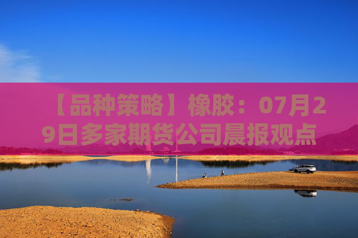 【品种策略】橡胶：07月29日多家期货公司晨报观点汇总