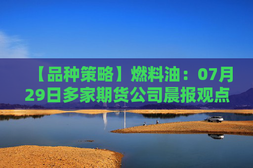 【品种策略】燃料油：07月29日多家期货公司晨报观点汇总