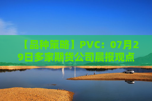 【品种策略】PVC：07月29日多家期货公司晨报观点汇总
