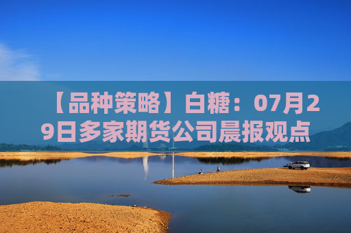 【品种策略】白糖：07月29日多家期货公司晨报观点汇总
