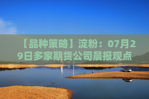 【品种策略】淀粉：07月29日多家期货公司晨报观点汇总