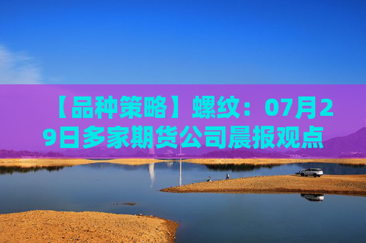【品种策略】螺纹：07月29日多家期货公司晨报观点汇总