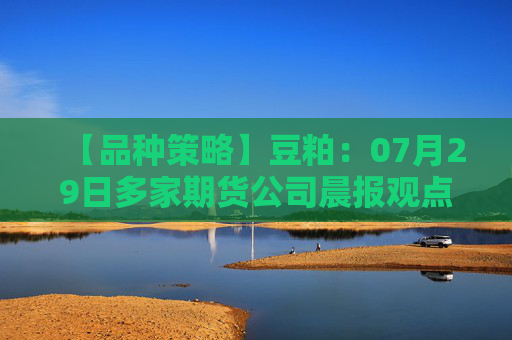 【品种策略】豆粕：07月29日多家期货公司晨报观点汇总