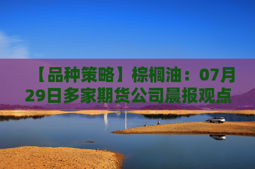 【品种策略】棕榈油：07月29日多家期货公司晨报观点汇总