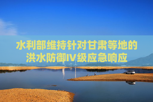 水利部维持针对甘肃等地的洪水防御Ⅳ级应急响应