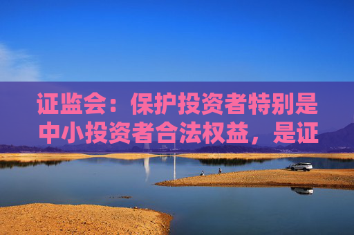 证监会：保护投资者特别是中小投资者合法权益，是证监会核心任务，没有之一