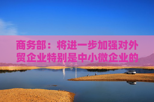 商务部：将进一步加强对外贸企业特别是中小微企业的金融服务保障