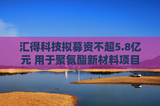 汇得科技拟募资不超5.8亿元 用于聚氨酯新材料项目