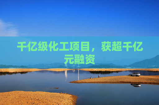 千亿级化工项目，获超千亿元融资