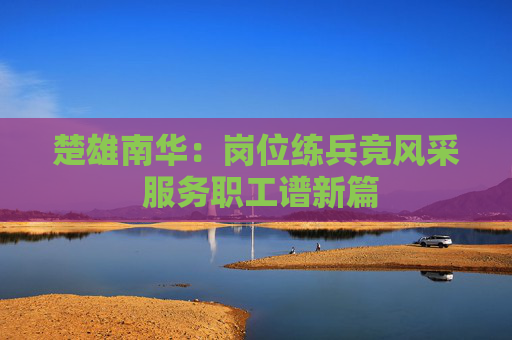楚雄南华：岗位练兵竞风采 服务职工谱新篇