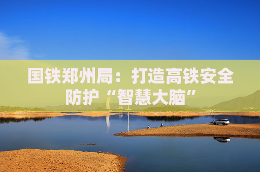 国铁郑州局：打造高铁安全防护“智慧大脑”